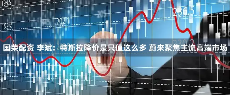 国荣配资 李斌：特斯拉降价是只值这么多 蔚来聚焦主流高端市场