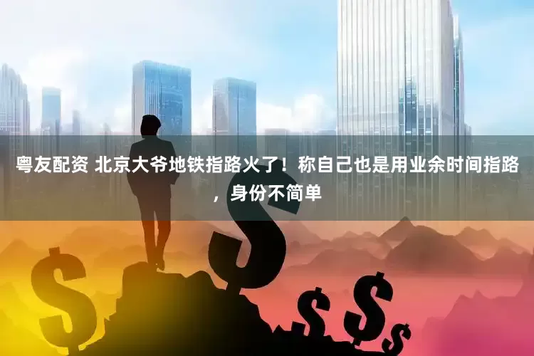 粤友配资 北京大爷地铁指路火了！称自己也是用业余时间指路，身份不简单