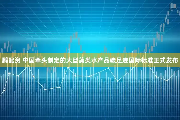 鹏配资 中国牵头制定的大型藻类水产品碳足迹国际标准正式发布