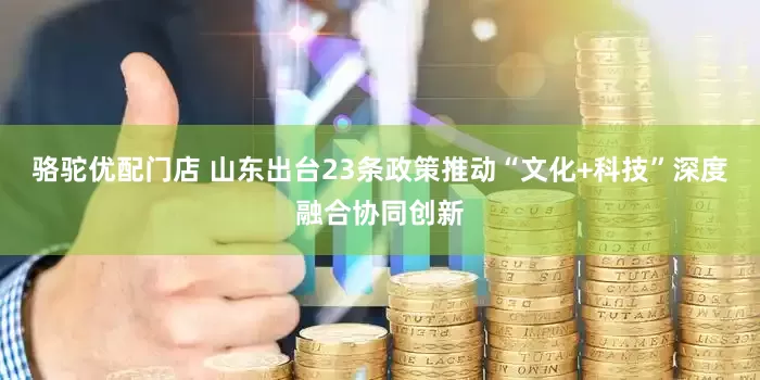 骆驼优配门店 山东出台23条政策推动“文化+科技”深度融合协同创新