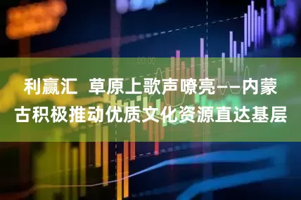利赢汇  草原上歌声嘹亮——内蒙古积极推动优质文化资源直达基层