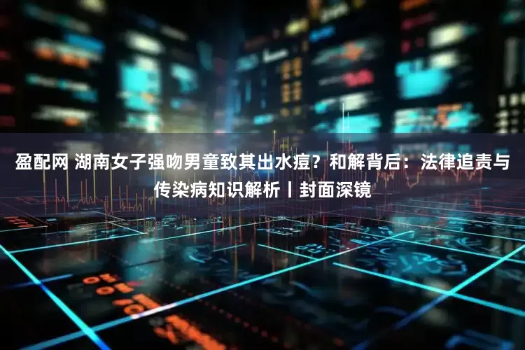 盈配网 湖南女子强吻男童致其出水痘？和解背后：法律追责与传染病知识解析丨封面深镜