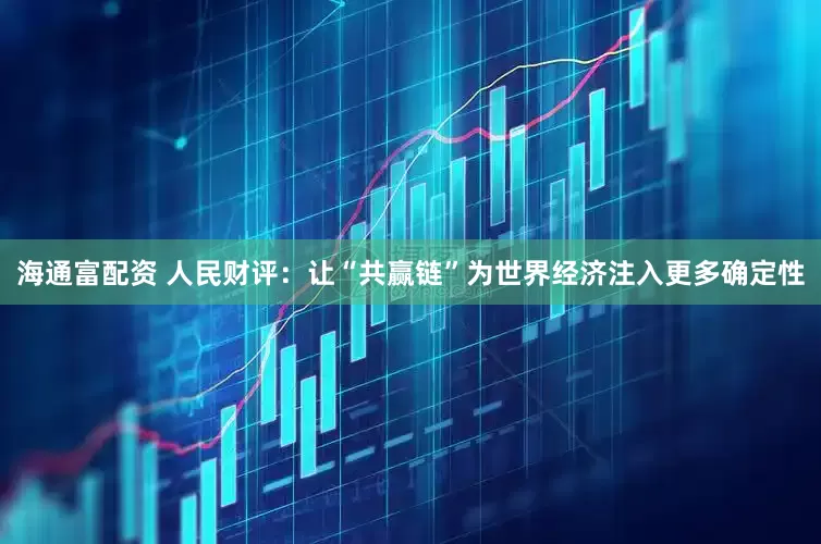 海通富配资 人民财评：让“共赢链”为世界经济注入更多确定性