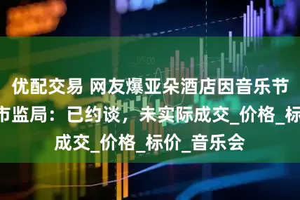 优配交易 网友爆亚朵酒店因音乐节房费飙升 市监局：已约谈，未实际成交_价格_标价_音乐会