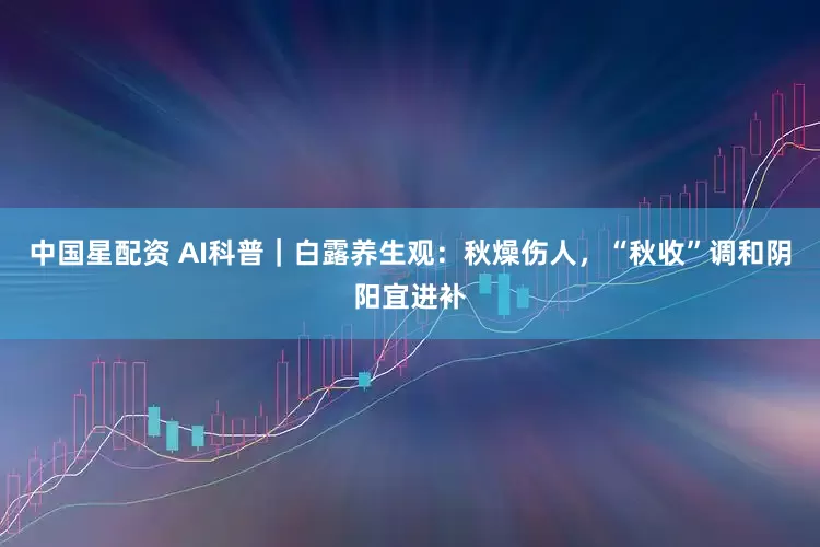 中国星配资 AI科普｜白露养生观：秋燥伤人，“秋收”调和阴阳宜进补