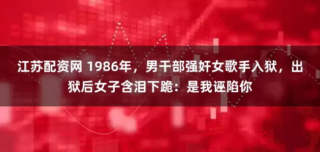 江苏配资网 1986年，男干部强奸女歌手入狱，出狱后女子含泪下跪：是我诬陷你