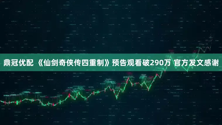 鼎冠优配 《仙剑奇侠传四重制》预告观看破290万 官方发文感谢