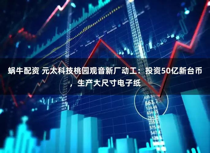 蜗牛配资 元太科技桃园观音新厂动工：投资50亿新台币，生产大尺寸电子纸