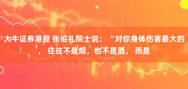 大牛证券港股 张伯礼院士说： “对你身体伤害最大的， 往往不是烟，也不是酒， 而是