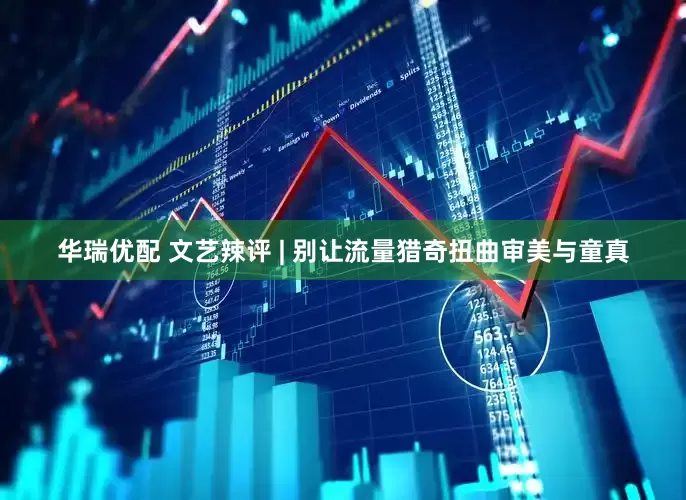 华瑞优配 文艺辣评 | 别让流量猎奇扭曲审美与童真