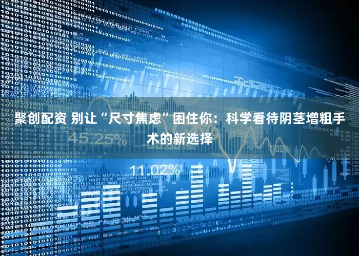 聚创配资 别让“尺寸焦虑”困住你：科学看待阴茎增粗手术的新选择